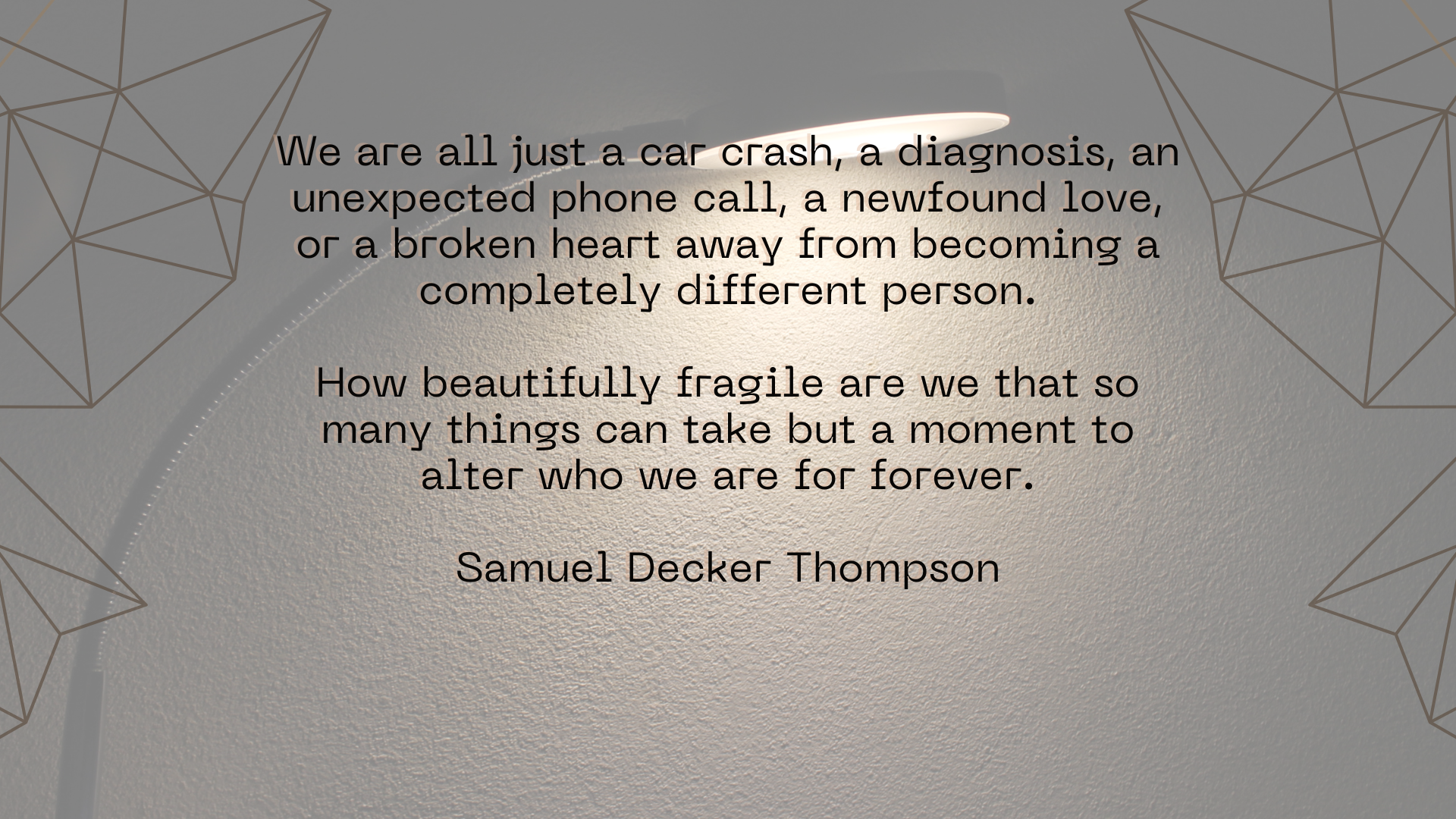 We are all just a car crash, a diagnosis, an unexpected phone call, a newfound love, or a broken heart away from becoming a completely different person. How beautifully fragile are we that so many things can take but a moment to alter who we are for forever. Samuel Decker Thompson